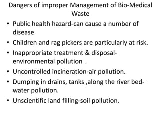 Dangers of improper Management of Bio-Medical
Waste
• Public health hazard-can cause a number of
disease.
• Children and rag pickers are particularly at risk.
• Inappropriate treatment & disposal-
environmental pollution .
• Uncontrolled incineration-air pollution.
• Dumping in drains, tanks ,along the river bed-
water pollution.
• Unscientific land filling-soil pollution.
 