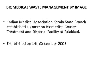 BIOMEDICAL WASTE MANAGEMENT BY IMAGE
• Indian Medical Association Kerala State Branch
established a Common Biomedical Waste
Treatment and Disposal Facility at Palakkad.
• Established on 14thDecember 2003.
 