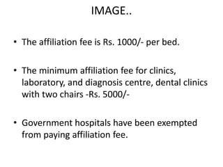 IMAGE..
• The affiliation fee is Rs. 1000/- per bed.
• The minimum affiliation fee for clinics,
laboratory, and diagnosis centre, dental clinics
with two chairs -Rs. 5000/-
• Government hospitals have been exempted
from paying affiliation fee.
 