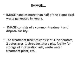 IMAGE…
• IMAGE handles more than half of the biomedical
waste generated in Kerala.
• IMAGE consists of a common treatment and
disposal facility.
• The treatment facilities consist of 3 incinerators,
2 autoclaves, 1 shredder, sharp pits, facility for
storage of incineration ash, waste water
treatment plant, etc.
 