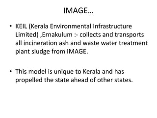IMAGE…
• KEIL (Kerala Environmental Infrastructure
Limited) ,Ernakulum :- collects and transports
all incineration ash and waste water treatment
plant sludge from IMAGE.
• This model is unique to Kerala and has
propelled the state ahead of other states.
 
