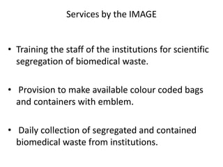Services by the IMAGE
• Training the staff of the institutions for scientific
segregation of biomedical waste.
• Provision to make available colour coded bags
and containers with emblem.
• Daily collection of segregated and contained
biomedical waste from institutions.
 