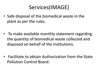 Services(IMAGE)
• Safe disposal of the biomedical waste in the
plant as per the rules.
• To make available monthly statement regarding
the quantity of biomedical waste collected and
disposed on behalf of the institutions.
• Facilitate to obtain Authorization from the State
Pollution Control Board.
 