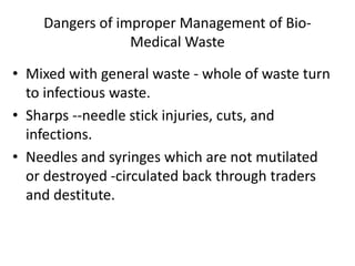 Dangers of improper Management of Bio-
Medical Waste
• Mixed with general waste - whole of waste turn
to infectious waste.
• Sharps --needle stick injuries, cuts, and
infections.
• Needles and syringes which are not mutilated
or destroyed -circulated back through traders
and destitute.
 