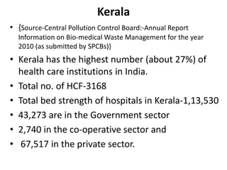 Kerala
• {Source-Central Pollution Control Board:-Annual Report
Information on Bio-medical Waste Management for the year
2010 (as submitted by SPCBs)}
• Kerala has the highest number (about 27%) of
health care institutions in India.
• Total no. of HCF-3168
• Total bed strength of hospitals in Kerala-1,13,530
• 43,273 are in the Government sector
• 2,740 in the co-operative sector and
• 67,517 in the private sector.
 