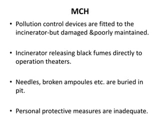 MCH
• Pollution control devices are fitted to the
incinerator-but damaged &poorly maintained.
• Incinerator releasing black fumes directly to
operation theaters.
• Needles, broken ampoules etc. are buried in
pit.
• Personal protective measures are inadequate.
 
