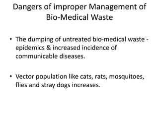 Dangers of improper Management of
Bio-Medical Waste
• The dumping of untreated bio-medical waste -
epidemics & increased incidence of
communicable diseases.
• Vector population like cats, rats, mosquitoes,
flies and stray dogs increases.
 