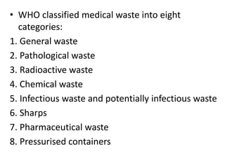 • WHO classified medical waste into eight
categories:
1. General waste
2. Pathological waste
3. Radioactive waste
4. Chemical waste
5. Infectious waste and potentially infectious waste
6. Sharps
7. Pharmaceutical waste
8. Pressurised containers
 