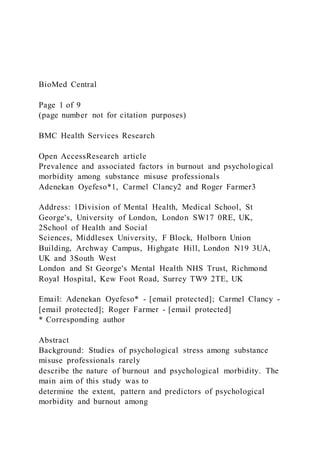 BioMed Central
Page 1 of 9
(page number not for citation purposes)
BMC Health Services Research
Open AccessResearch article
Prevalence and associated factors in burnout and psychological
morbidity among substance misuse professionals
Adenekan Oyefeso*1, Carmel Clancy2 and Roger Farmer3
Address: 1Division of Mental Health, Medical School, St
George's, University of London, London SW17 0RE, UK,
2School of Health and Social
Sciences, Middlesex University, F Block, Holborn Union
Building, Archway Campus, Highgate Hill, London N19 3UA,
UK and 3South West
London and St George's Mental Health NHS Trust, Richmond
Royal Hospital, Kew Foot Road, Surrey TW9 2TE, UK
Email: Adenekan Oyefeso* - [email protected]; Carmel Clancy -
[email protected]; Roger Farmer - [email protected]
* Corresponding author
Abstract
Background: Studies of psychological stress among substance
misuse professionals rarely
describe the nature of burnout and psychological morbidity. The
main aim of this study was to
determine the extent, pattern and predictors of psychological
morbidity and burnout among
 