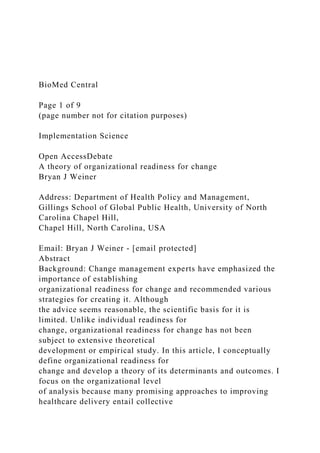BioMed Central
Page 1 of 9
(page number not for citation purposes)
Implementation Science
Open AccessDebate
A theory of organizational readiness for change
Bryan J Weiner
Address: Department of Health Policy and Management,
Gillings School of Global Public Health, University of North
Carolina Chapel Hill,
Chapel Hill, North Carolina, USA
Email: Bryan J Weiner - [email protected]
Abstract
Background: Change management experts have emphasized the
importance of establishing
organizational readiness for change and recommended various
strategies for creating it. Although
the advice seems reasonable, the scientific basis for it is
limited. Unlike individual readiness for
change, organizational readiness for change has not been
subject to extensive theoretical
development or empirical study. In this article, I conceptually
define organizational readiness for
change and develop a theory of its determinants and outcomes. I
focus on the organizational level
of analysis because many promising approaches to improving
healthcare delivery entail collective
 
