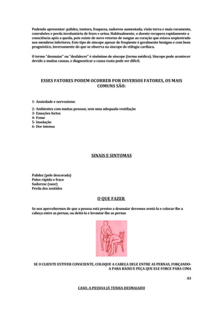 Podendo apresentar: palidez, tontura, fraqueza, sudorese aumentada, visão turvae mais raramente,
convulsões e perdainvoluntária de fezes e urina. Habitualmente, o doente recuperarapidamente a
consciênciaapós a queda, pois ex de novo retorno de sangue ao coração que estavaseqüestrado
                                iste
nos membros inferiores. Este tipo de síncope apesarde freqüente é geralmente benigno e combom
prognóstico, inversamente do que se observanasí   ncope de etilogiacardí
                                                                       aca.

O termo "
        desmaiar" desfalecer" sinô
                   ou"             é     nimo de sí
                                                  ncope (termo médico)Sí
                                                                     . ncope pode acontecer
devido amuitas causas, e diagnosticar acausaex atapode serdifí
                                                             cil.




     ESSES FATORES PODEM OCORRER POR DIVERSOS FATORES, OS MAIS
                           COMUNS SÃO:


1- Ansiedade e nervosismo
2 Ambientes commuitas pessoas, semumaadequadaventilação
 -
3 Emoções fortes
 -
4 Fome
 -
5 Insolação
 -
6 Dorintensa
 -




                                   SINAIS E SINTOMAS



Palidez ( descorada)
        pele
Pulso rápido e fraco
Sudorese (suor)
Perda dos sentidos

                                       O QUE FAZER

Se nos apercebermos de que a pessoa estáprestes adesmaiardevemos sentá-lae colocar-lhe a
cabeçaentre as pernas, oudeitá-lae levantar-lhe as pernas




 SE O CLIENTE ESTIVER CONSCIENTE, COLOQUE A CABEÇA DELE ENTRE AS PERNAS, FORÇANDO-
                                        A PARA BAIXO E PEÇA QUE ELE FORCE PARA CIMA

                                                                                             03

                            CASO, A PESSOA JÁ TENHA DESMAIADO
 
