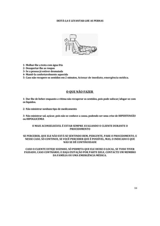 DEITÁ-LA E LEVANTAR-LHE AS PERNAS




1- Molhar-lhe atesta comáguafria
2 Desapertar-lhe as roupas
 -
3 Se a pessoajáestiverdesmaiada
 -
4 Mantê-la confortavelmente aquecida
 -
5 Caso não recupere os sentidos em2
 -                                 minutos, Acionar de imediato, emergência médica.




                                    O QUE NÃO FAZER

1- Dar-lhe de beber enquanto a vitima não recuperaros sentidos, pois pode sufocar/afogar-se com
os lí
    quidos.

2 Não ministrarnenhumtipo de medicamento
 -

3 Não ministrarsal, açúcar, pois não se conhece acausa, podendo serumacrise de HIPERTENSÃO
 -
ouHIPOGLICEMIA

       O MAIS ACONSELHÁVEL É ESTAR SEMPRE AVALIANDO O CLIENTE DURANTE O
                                 PROCEDIMENTO

SE PERCEBER, QUE ELE NÃO ESTÁ SE SENTINDO BEM, PERGUNTE, PARE O PROCEDIMENTO, E
 NESSE CASO, SÓ CONTINUE, SE VOCÊ PERCEBER QUE É POSSÍVEL, MAS, O INDICADO E QUE
                             NÃO SE DÊ CONTINUIDADE

  CASO O CLIENTE ESTEJE SOZINHO, SÓ PERMITA QUE ELE DEIXE O LOCAL, SE TUDO TIVER
 PASSADO, CASO CONTRÁRIO, E HAJA EXITAÇÃO POR PARTE DELE, CONTACTE UM MEMBRO
                     DA FAMÍLIA OU UMA EMERGÊNCIA MÉDICA.




                                                                                             04
 