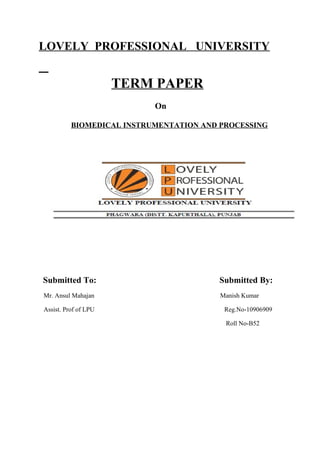 LOVELY PROFESSIONAL UNIVERSITY


                      TERM PAPER
                           On

          BIOMEDICAL INSTRUMENTATION AND PROCESSING




Submitted To:                           Submitted By:
Mr. Ansul Mahajan                        Manish Kumar

Assist. Prof of LPU                       Reg.No-10906909

                                          Roll No-B52
 