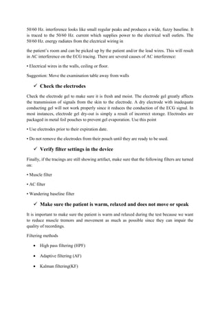 50/60 Hz. interference looks like small regular peaks and produces a wide, fuzzy baseline. It
is traced to the 50/60 Hz. current which supplies power to the electrical wall outlets. The
50/60 Hz. energy radiates from the electrical wiring in

the patient’s room and can be picked up by the patient and/or the lead wires. This will result
in AC interference on the ECG tracing. There are several causes of AC interference:

• Electrical wires in the walls, ceiling or floor.

Suggestion: Move the examination table away from walls

     Check the electrodes
Check the electrode gel to make sure it is fresh and moist. The electrode gel greatly affects
the transmission of signals from the skin to the electrode. A dry electrode with inadequate
conducting gel will not work properly since it reduces the conduction of the ECG signal. In
most instances, electrode gel dry-out is simply a result of incorrect storage. Electrodes are
packaged in metal foil pouches to prevent gel evaporation. Use this point

• Use electrodes prior to their expiration date.

• Do not remove the electrodes from their pouch until they are ready to be used.

     Verify filter settings in the device
Finally, if the tracings are still showing artifact, make sure that the following filters are turned
on:

• Muscle filter

• AC filter

• Wandering baseline filter

     Make sure the patient is warm, relaxed and does not move or speak
It is important to make sure the patient is warm and relaxed during the test because we want
to reduce muscle tremors and movement as much as possible since they can impair the
quality of recordings.

Filtering methods

    •   High pass filtering (HPF)

    •   Adaptive filtering (AF)

    •   Kalman filtering(KF)
 