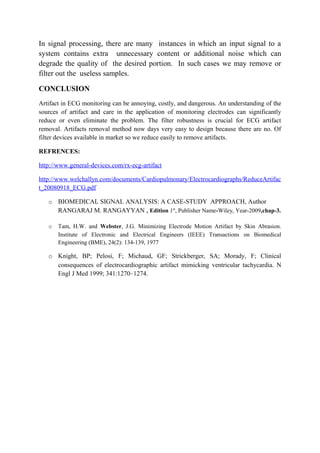 In signal processing, there are many instances in which an input signal to a
system contains extra unnecessary content or additional noise which can
degrade the quality of the desired portion. In such cases we may remove or
filter out the useless samples.

CONCLUSION
Artifact in ECG monitoring can be annoying, costly, and dangerous. An understanding of the
sources of artifact and care in the application of monitoring electrodes can significantly
reduce or even eliminate the problem. The filter robustness is crucial for ECG artifact
removal. Artifacts removal method now days very easy to design because there are no. Of
filter devices available in market so we reduce easily to remove artifacts.

REFRENCES:

http://www.general-devices.com/rx-ecg-artifact

http://www.welchallyn.com/documents/Cardiopulmonary/Electrocardiographs/ReduceArtifac
t_20080918_ECG.pdf

   o   BIOMEDICAL SIGNAL ANALYSIS: A CASE-STUDY APPROACH, Author
       RANGARAJ M. RANGAYYAN , Edition 1st, Publisher Name-Wiley, Year-2009,chap-3.

   o   Tam, H.W. and Webster, J.G. Minimizing Electrode Motion Artifact by Skin Abrasion.
       Institute of Electronic and Electrical Engineers (IEEE) Transactions on Biomedical
       Engineering (BME), 24(2): 134-139, 1977

   o Knight, BP; Pelosi, F; Michaud, GF; Strickberger, SA; Morady, F; Clinical
     consequences of electrocardiographic artifact mimicking ventricular tachycardia. N
     Engl J Med 1999; 341:1270–1274.
 