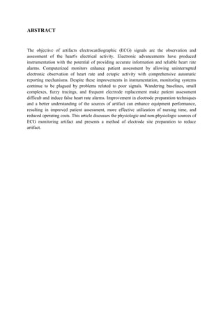 ABSTRACT


The objective of artifacts electrocardiographic (ECG) signals are the observation and
assessment of the heart's electrical activity. Electronic advancements have produced
instrumentation with the potential of providing accurate information and reliable heart rate
alarms. Computerized monitors enhance patient assessment by allowing uninterrupted
electronic observation of heart rate and ectopic activity with comprehensive automatic
reporting mechanisms. Despite these improvements in instrumentation, monitoring systems
continue to be plagued by problems related to poor signals. Wandering baselines, small
complexes, fuzzy tracings, and frequent electrode replacement make patient assessment
difficult and induce false heart rate alarms. Improvement in electrode preparation techniques
and a better understanding of the sources of artifact can enhance equipment performance,
resulting in improved patient assessment, more effective utilization of nursing time, and
reduced operating costs. This article discusses the physiologic and non-physiologic sources of
ECG monitoring artifact and presents a method of electrode site preparation to reduce
artifact.
 