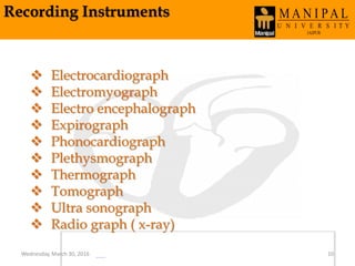 Recording Instruments
 Electrocardiograph
 Electromyograph
 Electro encephalograph
 Expirograph
 Phonocardiograph
 Plethysmograph
 Thermograph
 Tomograph
 Ultra sonograph
 Radio graph ( x-ray)
Wednesday, March 30, 2016 10
 