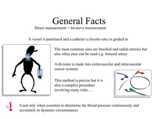 General Facts
Direct measurement = Invasive measurement
Used only when essential to determine the blood pressure continuously and
accurately in dynamic circumstances
A vessel is punctured and a catheter (a flexible tube) is guided in
The most common sites are brachial and radial arteries but
also other sites can be used e.g. femoral artery
A division is made into extravascular and intravascular
sensor systems
This method is precise but it is
also a complex procedure
involving many risks….
 