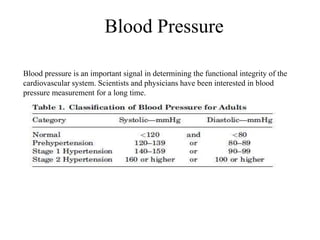 Blood Pressure
Blood pressure is an important signal in determining the functional integrity of the
cardiovascular system. Scientists and physicians have been interested in blood
pressure measurement for a long time.
 