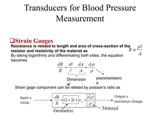Transducers for Blood Pressure
Measurement
Strain Gauges
Resistance is related to length and area of cross-section of the
resistor and resistivity of the material as
By taking logarithms and differentiating both sides, the equation
becomes
Dimension
al
piezoresistanc
e
Strain gage component can be related by poisson’s ratio as
 