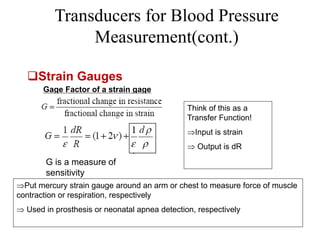 Transducers for Blood Pressure
Measurement(cont.)
Gage Factor of a strain gage
G is a measure of
sensitivity
Think of this as a
Transfer Function!
Input is strain
 Output is dR
Put mercury strain gauge around an arm or chest to measure force of muscle
contraction or respiration, respectively
 Used in prosthesis or neonatal apnea detection, respectively
Strain Gauges
 