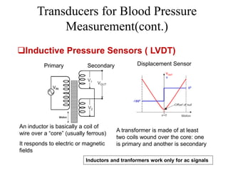 Transducers for Blood Pressure
Measurement(cont.)
An inductor is basically a coil of
wire over a “core” (usually ferrous)
It responds to electric or magnetic
fields
A transformer is made of at least
two coils wound over the core: one
is primary and another is secondary
Primary Secondary Displacement Sensor
Inductors and tranformers work only for ac signals
Inductive Pressure Sensors ( LVDT)
 
