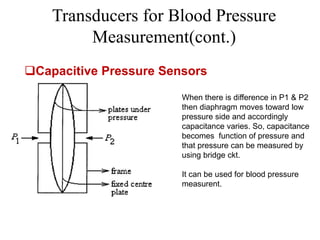 Transducers for Blood Pressure
Measurement(cont.)
Capacitive Pressure Sensors
When there is difference in P1 & P2
then diaphragm moves toward low
pressure side and accordingly
capacitance varies. So, capacitance
becomes function of pressure and
that pressure can be measured by
using bridge ckt.
It can be used for blood pressure
measurent.
 