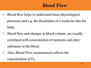 116
Blood Flow
• Blood flow helps to understand basic physiological
processes and e.g. the dissolution of a medicine into the
body.
• Blood flow and changes in blood volume, are usually
correlated with concentration of nutrients and other
substance in the blood.
• Also, Blood Flow measurement reflects the
concentration of O2.
 