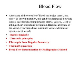 Blood Flow
• A measure of the velocity of blood in a major vessel. In a
vessel of known diameter , this can be calibrated as flow and
is most successful accomplished in arterial vessels. Used to
estimate heart output and circulation. Requires exposure of
the vessel. Flow transducer surrounds vessel. Methods of
measurement include
• Electro-magnetic
• Ultrasonic principles
• Fibre-optic laser Doppler flowmetry
• Thermal Convection
• Blood Flow Determination by Radiographic Method
 
