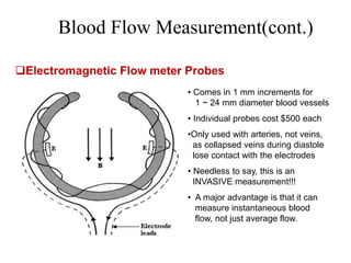 Blood Flow Measurement(cont.)
Electromagnetic Flow meter Probes
• Comes in 1 mm increments for
1 ~ 24 mm diameter blood vessels
• Individual probes cost $500 each
•Only used with arteries, not veins,
as collapsed veins during diastole
lose contact with the electrodes
• Needless to say, this is an
INVASIVE measurement!!!
• A major advantage is that it can
measure instantaneous blood
flow, not just average flow.
 