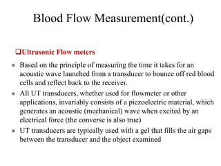 Blood Flow Measurement(cont.)
Ultrasonic Flow meters
 Based on the principle of measuring the time it takes for an
acoustic wave launched from a transducer to bounce off red blood
cells and reflect back to the receiver.
 All UT transducers, whether used for flowmeter or other
applications, invariably consists of a piezoelectric material, which
generates an acoustic (mechanical) wave when excited by an
electrical force (the converse is also true)
 UT transducers are typically used with a gel that fills the air gaps
between the transducer and the object examined
 
