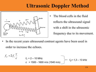 124
Ultrasonic Doppler Method
Blood Pressure
• The blood cells in the fluid
reflects the ultrasound signal
with a shift in the ultrasonic
frequency due to its movement.
• In the recent years ultrasound contrast agents have been used in
order to increase the echoes.
c
v
ff cd 2
f = 2 – 10 MHzc
c = 1500 - 1600 m/s (1540 m/s)
f = 1,3 – 13 kHzd
 