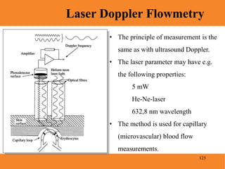 125
Laser Doppler Flowmetry
Blood Pressure
• The principle of measurement is the
same as with ultrasound Doppler.
• The laser parameter may have e.g.
the following properties:
5 mW
He-Ne-laser
632,8 nm wavelength
• The method is used for capillary
(microvascular) blood flow
measurements.
 