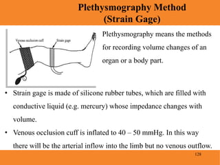 128
Plethysmography Method
(Strain Gage)
Blood Pressure
Plethysmography means the methods
for recording volume changes of an
organ or a body part.
• Strain gage is made of silicone rubber tubes, which are filled with
conductive liquid (e.g. mercury) whose impedance changes with
volume.
• Venous occlusion cuff is inflated to 40 – 50 mmHg. In this way
there will be the arterial inflow into the limb but no venous outflow.
 