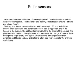 Pulse sensors
Heart rate measurement is one of the very important parameters of the human
cardiovascular system. The heart rate of a healthy adult at rest is around 72 beats
per minute (bpm).
Basically, the device consists of an infrared transmitter LED and an infrared
sensor photo-transistor. The transmitter-sensor pair is clipped on one of the
fingers of the subject. The LED emits infrared light to the finger of the subject. The
photo-transistor detects this light beam and measures the change of blood volume
through the finger artery. This signal, which is in the form of pulses is then
amplified and filtered suitably and is fed to a low-cost microcontroller for analysis
and display
 