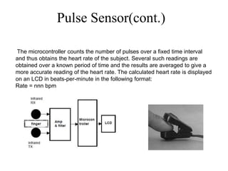 Pulse Sensor(cont.)
The microcontroller counts the number of pulses over a fixed time interval
and thus obtains the heart rate of the subject. Several such readings are
obtained over a known period of time and the results are averaged to give a
more accurate reading of the heart rate. The calculated heart rate is displayed
on an LCD in beats-per-minute in the following format:
Rate = nnn bpm
 
