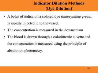 134
Indicator Dilution Methods
(Dye Dilution)
Blood Pressure
• A bolus of indicator, a colored dye (indocyanine green),
is rapidly injected in to the vessel.
• The concentration is measured in the downstream
• The blood is drawn through a colorimetric cuvette and
the concentration is measured using the principle of
absorption photometry.
 