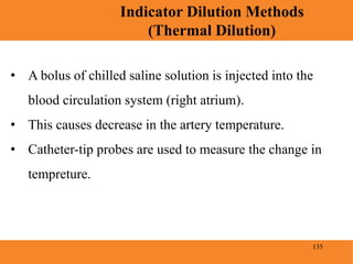 135
Indicator Dilution Methods
(Thermal Dilution)
Blood Pressure
• A bolus of chilled saline solution is injected into the
blood circulation system (right atrium).
• This causes decrease in the artery temperature.
• Catheter-tip probes are used to measure the change in
tempreture.
 
