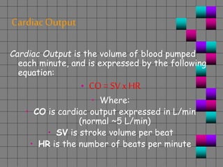 CardiacOutput
Cardiac Output is the volume of blood pumped
each minute, and is expressed by the following
equation:
• CO = SV xHR
• Where:
• CO is cardiac output expressed in L/min
(normal ~5 L/min)
• SV is stroke volume per beat
• HR is the number of beats per minute
 