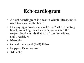 Echocardiogram
• An echocardiogram is a test in which ultrasound is
used to examine the heart.
• Displaying a cross-sectional "slice" of the beating
heart, including the chambers, valves and the
major blood vessels that exit from the left and
right ventricle
• M-mode
• two- dimensional (2-D) Echo
• Doppler Examination
• 3-D echo
 