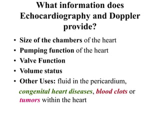 What information does
Echocardiography and Doppler
provide?
• Size of the chambers of the heart
• Pumping function of the heart
• Valve Function
• Volume status
• Other Uses: fluid in the pericardium,
congenital heart diseases, blood clots or
tumors within the heart
 