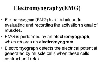 Electromyography(EMG)
• Electromyogram (EMG) is a technique for
evaluating and recording the activation signal of
muscles.
• EMG is performed by an electromyograph,
which records an electromyogram.
• Electromyograph detects the electrical potential
generated by muscle cells when these cells
contract and relax.
 