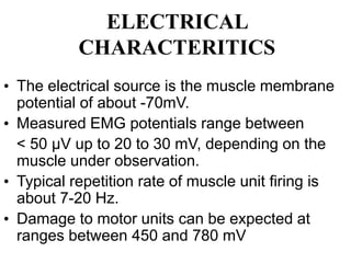 ELECTRICAL
CHARACTERITICS
• The electrical source is the muscle membrane
potential of about -70mV.
• Measured EMG potentials range between
< 50 μV up to 20 to 30 mV, depending on the
muscle under observation.
• Typical repetition rate of muscle unit firing is
about 7-20 Hz.
• Damage to motor units can be expected at
ranges between 450 and 780 mV
 