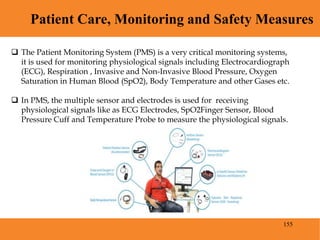 155
Patient Care, Monitoring and Safety Measures
Blood Pressure
 The Patient Monitoring System (PMS) is a very critical monitoring systems,
it is used for monitoring physiological signals including Electrocardiograph
(ECG), Respiration , Invasive and Non-Invasive Blood Pressure, Oxygen
Saturation in Human Blood (SpO2), Body Temperature and other Gases etc.
 In PMS, the multiple sensor and electrodes is used for receiving
physiological signals like as ECG Electrodes, SpO2Finger Sensor, Blood
Pressure Cuff and Temperature Probe to measure the physiological signals.
 