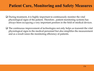 156
Patient Care, Monitoring and Safety Measures
Blood Pressure
 During treatment, it is highly important to continuously monitor the vital
physiological signs of the patient. Therefore , patient monitoring systems has
always been occupying a very important position in the field of medical devices.
 The continuous improvement of technologies not only helps us transmit the vital
physiological signs to the medical personnel but also simplifies the measurement
and as a result raises the monitoring efficiency of patients.
 