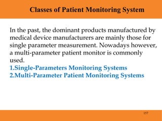 157
Classes of Patient Monitoring System
Blood Pressure
In the past, the dominant products manufactured by
medical device manufacturers are mainly those for
single parameter measurement. Nowadays however,
a multi-parameter patient monitor is commonly
used.
1.Single-Parameters Monitoring Systems
2.Multi-Parameter Patient Monitoring Systems
 