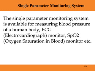 158
Single Parameter Monitoring System
Blood Pressure
The single parameter monitoring system
is available for measuring blood pressure
of a human body, ECG
(Electrocardiograph) monitor, SpO2
(Oxygen Saturation in Blood) monitor etc..
 