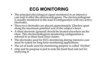 ECG MONITORING
• The principal physiological signal monitored in an intensive
care unit is often the electrocardiogram. The electrocardiogram
is usually monitored in the lead-II configuration with two active
electrodes.
• These two electrodes are placed approximately 12inches apart
along the maximum potential axis of the subject’s heart.
• A third electrode (ground) should be located elsewhere on the
chest. This electrocardiogram monitoring configuration is
referred to as three-lead chest cluster.
• The electrodes used for ECG monitoring during intensive care
must be suited for long term monitoring applications.
• The set of leads used for monitoring purpose is called ‘rhythm’
• strip and its purpose is just to note the heart beat and not for
analyzing it.
 