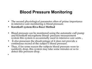 Blood Pressure Monitoring
• The second physiological parameter often of prime importance
in intensive care monitoring is blood pressure.
• Korotkoff system-Riva-Rocci Method
• Blood pressure can be monitored using the automatic cuff pump
and Korotkoff microphone blood- pressure measurement
system this system is occasionally used in intensive care units. ,
• It also possesses the disadvantage of it does not provide a
continuous record of the subject’s blood pressure.
• Thus, if for some reason the subjects blood pressure were to
suddenly drop, this system may take some minutes or so to
detect this pressure drop.
•
 