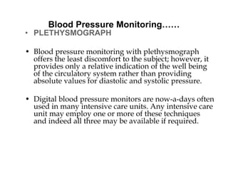 Blood Pressure Monitoring……
• PLETHYSMOGRAPH
• Blood pressure monitoring with plethysmograph
offers the least discomfort to the subject; however, it
provides only a relative indication of the well being
of the circulatory system rather than providing
absolute values for diastolic and systolic pressure.
• Digital blood pressure monitors are now-a-days often
used in many intensive care units. Any intensive care
unit may employ one or more of these techniques
and indeed all three may be available if required.
 
